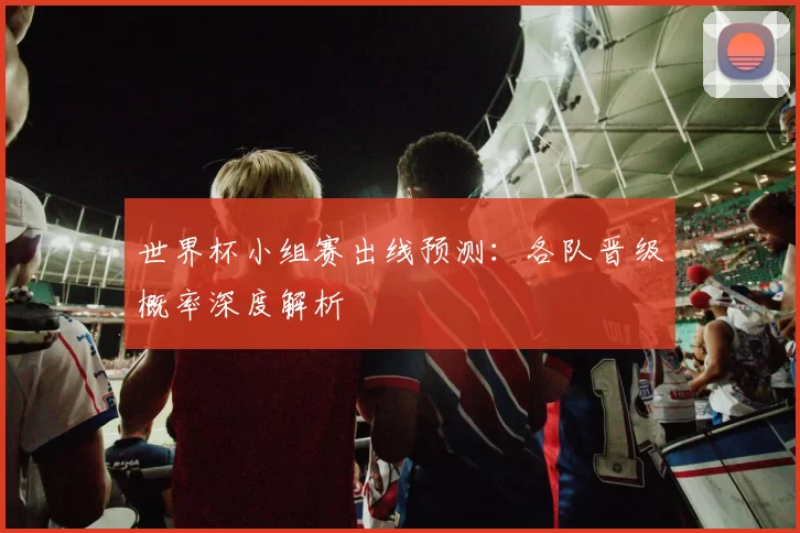 世界杯小组赛出线预测：各队晋级概率深度解析