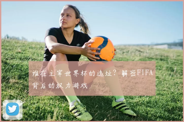 谁在主宰世界杯的选址？解密FIFA背后的权力游戏