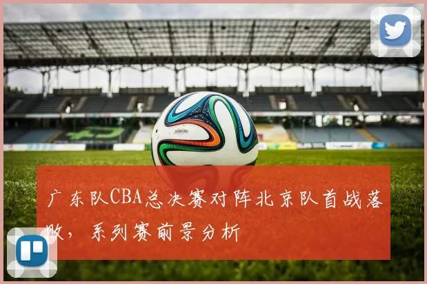 广东队CBA总决赛对阵北京队首战落败,系列赛前景分析