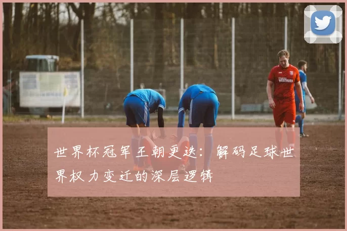 世界杯冠军王朝更迭:解码足球世界权力变迁的深层逻辑