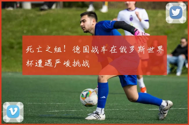 死亡之组！德国战车在俄罗斯世界杯遭遇严峻挑战