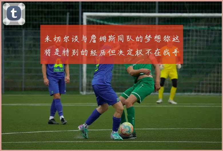 米切尔谈与詹姆斯同队的梦想称这将是特别的经历但决定权不在我手中