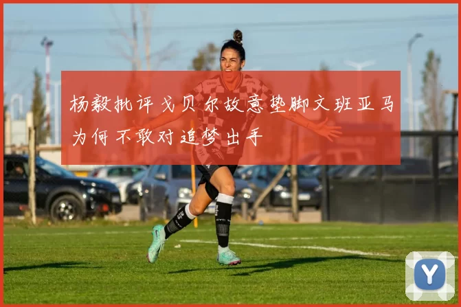 杨毅批评戈贝尔故意垫脚文班亚马为何不敢对追梦出手