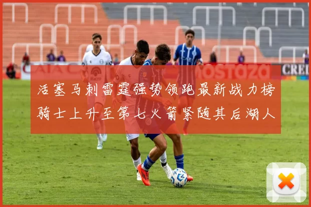 活塞马刺雷霆强势领跑最新战力榜骑士上升至第七火箭紧随其后湖人排名第十一