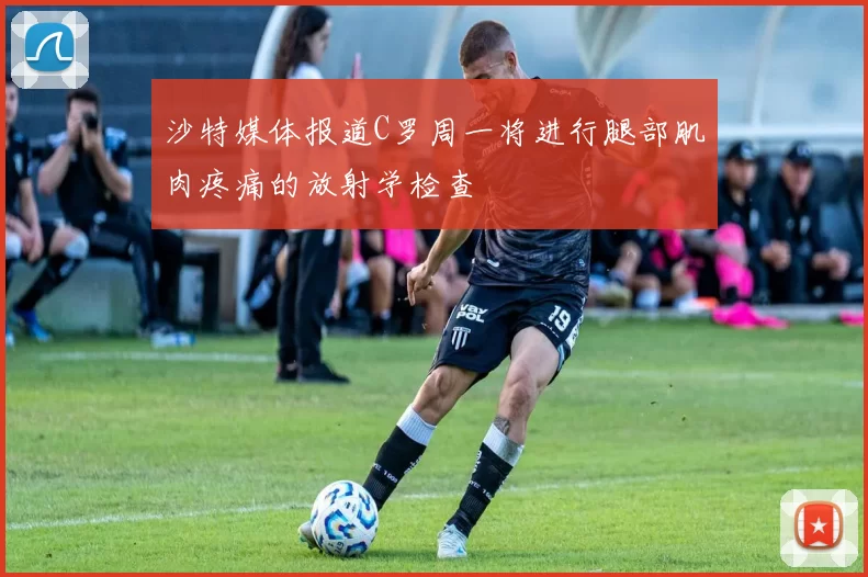 沙特媒体报道C罗周一将进行腿部肌肉疼痛的放射学检查