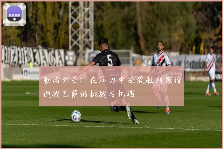 勒诺尔芒:在压力中逆袭胜利期待迎战巴萨的挑战与机遇