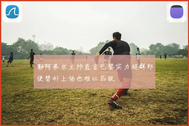 勒阿弗尔主帅直言巴黎实力超群即使替补上场也难以匹敌
