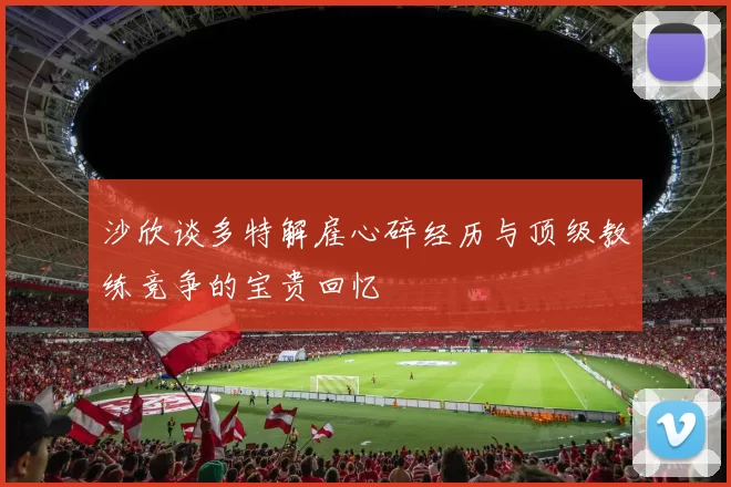 沙欣谈多特解雇心碎经历与顶级教练竞争的宝贵回忆