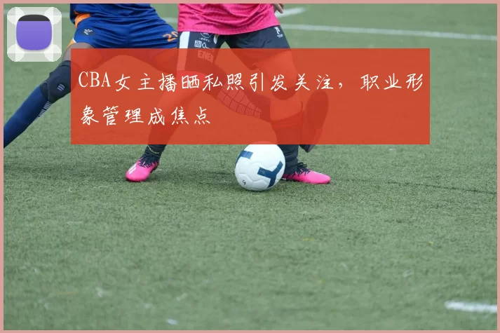 CBA女主播晒私照引发关注,职业形象管理成焦点