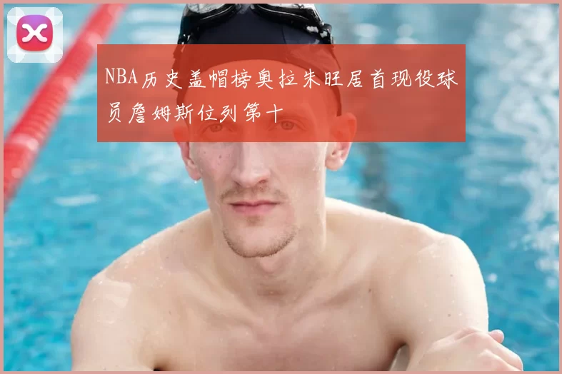 NBA历史盖帽榜奥拉朱旺居首现役球员詹姆斯位列第十