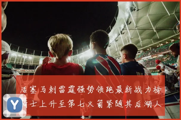 活塞马刺雷霆强势领跑最新战力榜骑士上升至第七火箭紧随其后湖人排名第十一