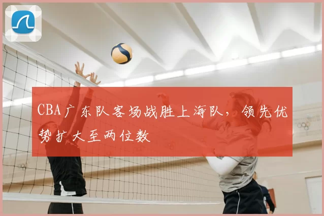CBA广东队客场战胜上海队,领先优势扩大至两位数