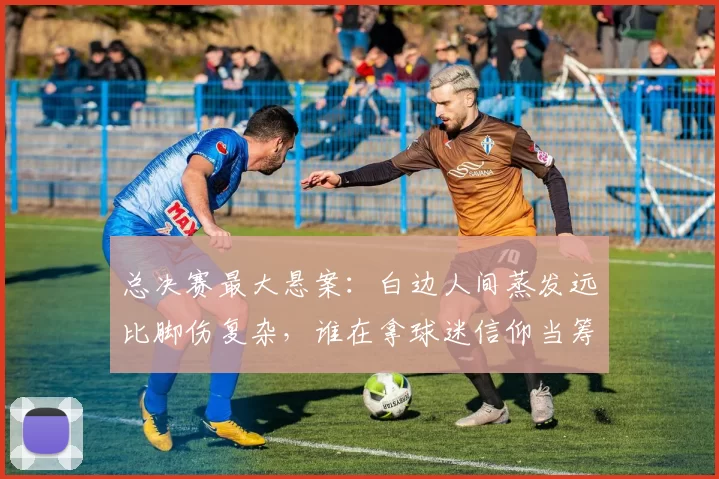 总决赛最大悬案:白边人间蒸发远比脚伤复杂,谁在拿球迷信仰当筹码?
