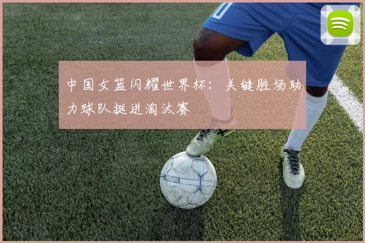 中国女篮闪耀世界杯：关键胜场助力球队挺进淘汰赛